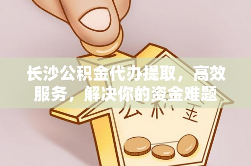余杭长沙公积金代办提取，高效服务，解决你的资金难题