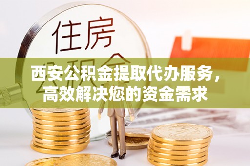 余杭西安公积金提取代办服务，高效解决您的资金需求