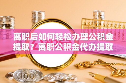 余杭离职后如何轻松办理公积金提取？离职公积金代办提取全攻略