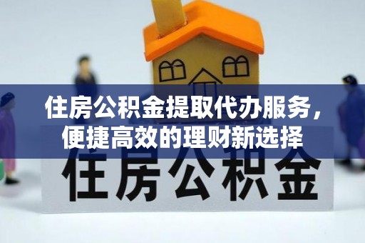 余杭住房公积金提取代办服务，便捷高效的理财新选择