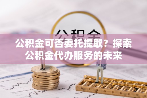 余杭公积金可否委托提取？探索公积金代办服务的未来