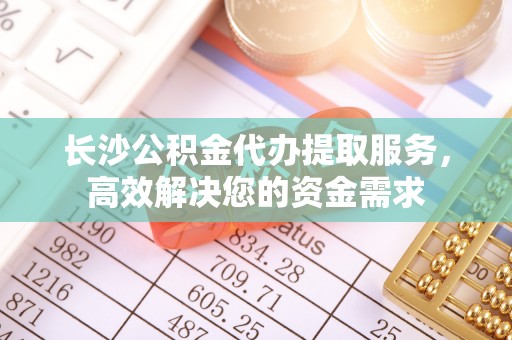 余杭长沙公积金代办提取服务，高效解决您的资金需求