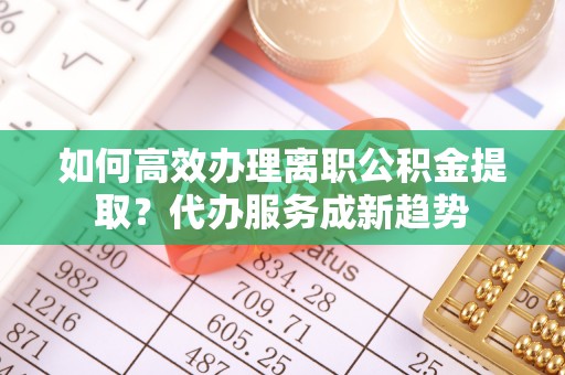 余杭如何高效办理离职公积金提取？代办服务成新趋势